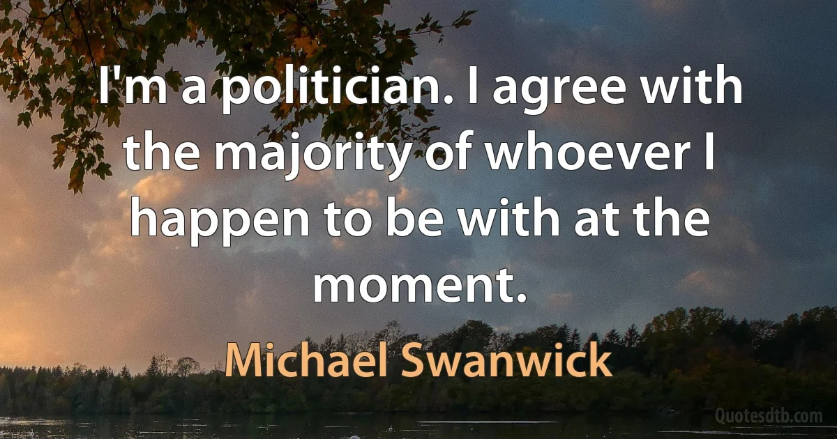 I'm a politician. I agree with the majority of whoever I happen to be with at the moment. (Michael Swanwick)