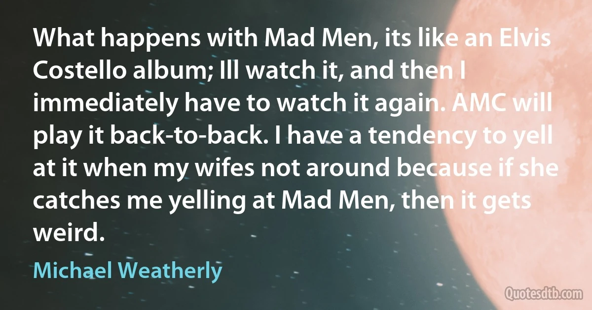 What happens with Mad Men, its like an Elvis Costello album; Ill watch it, and then I immediately have to watch it again. AMC will play it back-to-back. I have a tendency to yell at it when my wifes not around because if she catches me yelling at Mad Men, then it gets weird. (Michael Weatherly)