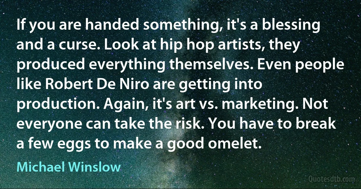 If you are handed something, it's a blessing and a curse. Look at hip hop artists, they produced everything themselves. Even people like Robert De Niro are getting into production. Again, it's art vs. marketing. Not everyone can take the risk. You have to break a few eggs to make a good omelet. (Michael Winslow)