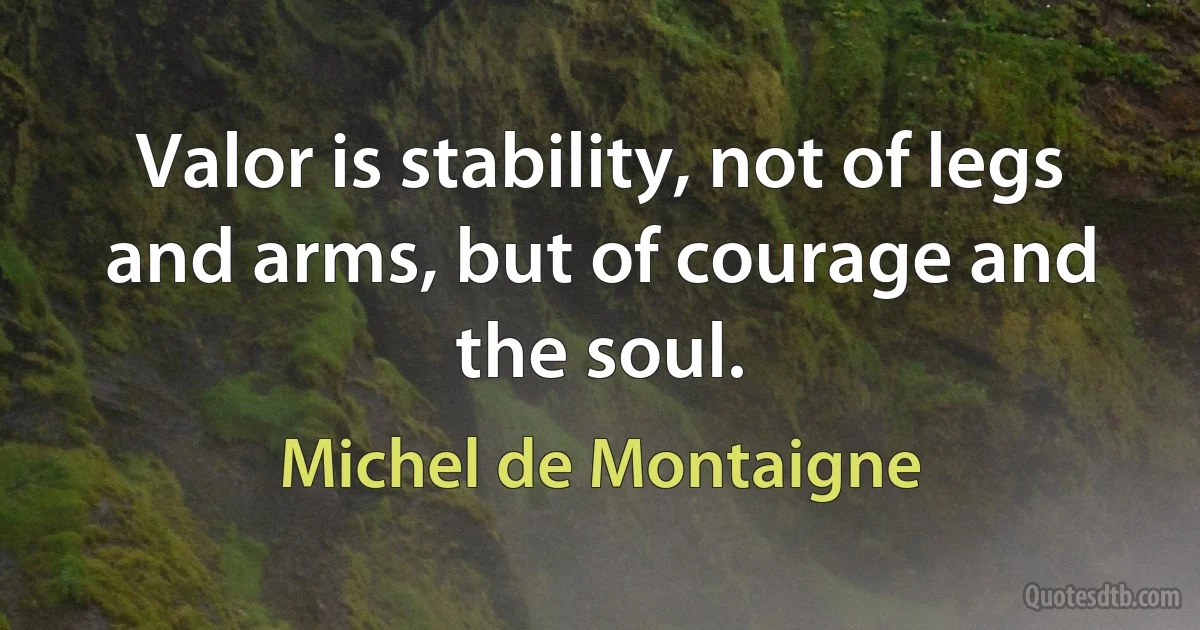 Valor is stability, not of legs and arms, but of courage and the soul. (Michel de Montaigne)