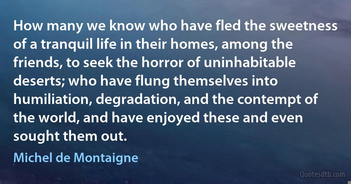 How many we know who have fled the sweetness of a tranquil life in their homes, among the friends, to seek the horror of uninhabitable deserts; who have flung themselves into humiliation, degradation, and the contempt of the world, and have enjoyed these and even sought them out. (Michel de Montaigne)