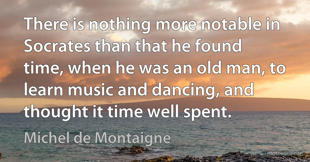 There is nothing more notable in Socrates than that he found time, when he was an old man, to learn music and dancing, and thought it time well spent. (Michel de Montaigne)