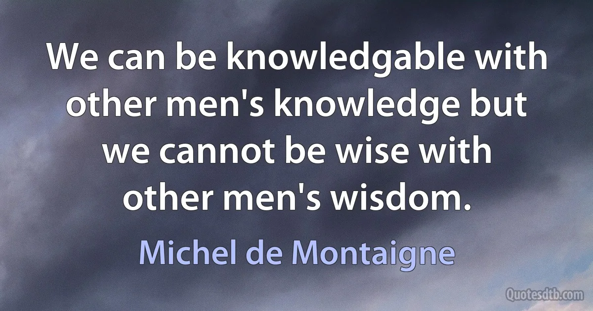 We can be knowledgable with other men's knowledge but we cannot be wise with other men's wisdom. (Michel de Montaigne)