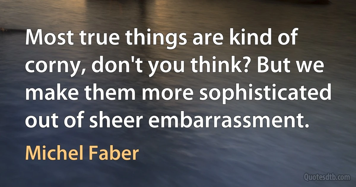 Most true things are kind of corny, don't you think? But we make them more sophisticated out of sheer embarrassment. (Michel Faber)