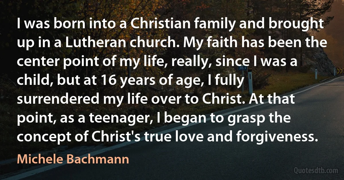 I was born into a Christian family and brought up in a Lutheran church. My faith has been the center point of my life, really, since I was a child, but at 16 years of age, I fully surrendered my life over to Christ. At that point, as a teenager, I began to grasp the concept of Christ's true love and forgiveness. (Michele Bachmann)