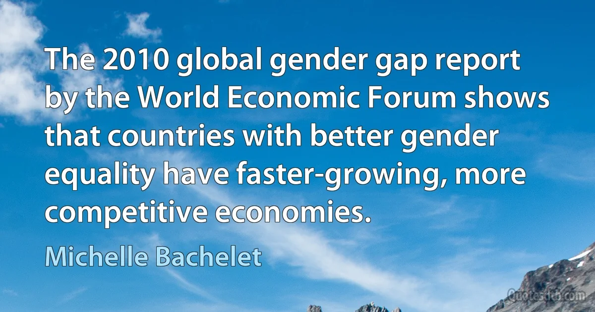 The 2010 global gender gap report by the World Economic Forum shows that countries with better gender equality have faster-growing, more competitive economies. (Michelle Bachelet)