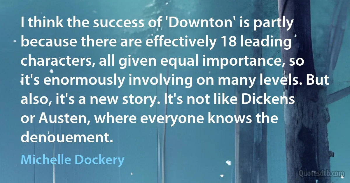 I think the success of 'Downton' is partly because there are effectively 18 leading characters, all given equal importance, so it's enormously involving on many levels. But also, it's a new story. It's not like Dickens or Austen, where everyone knows the denouement. (Michelle Dockery)