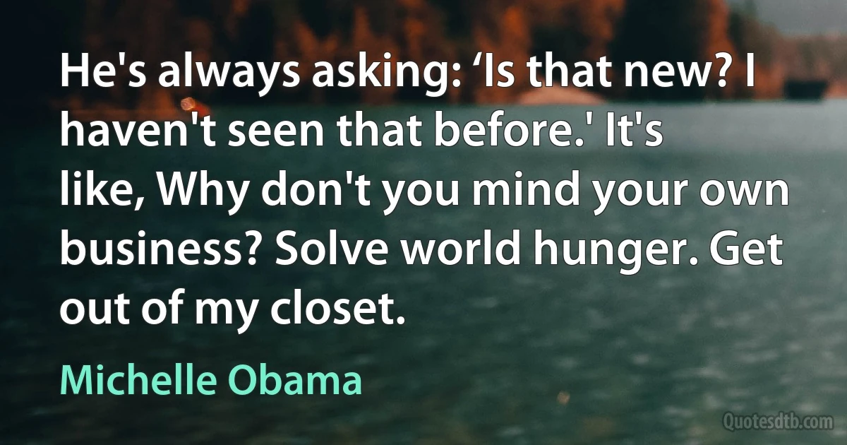 He's always asking: ‘Is that new? I haven't seen that before.' It's like, Why don't you mind your own business? Solve world hunger. Get out of my closet. (Michelle Obama)