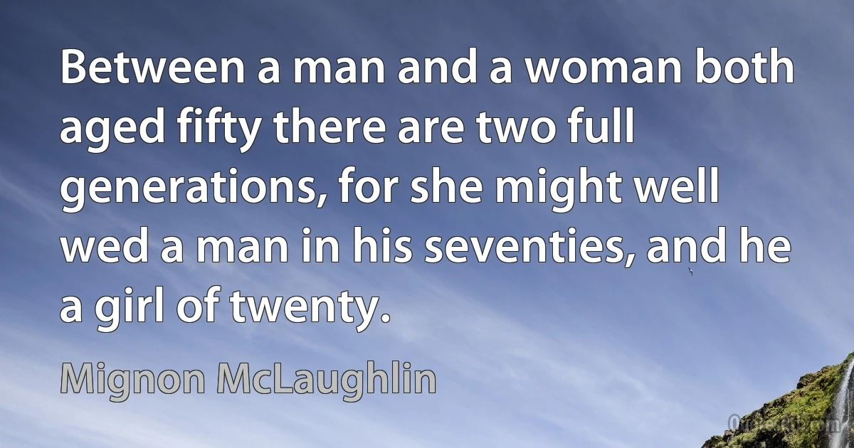 Between a man and a woman both aged fifty there are two full generations, for she might well wed a man in his seventies, and he a girl of twenty. (Mignon McLaughlin)