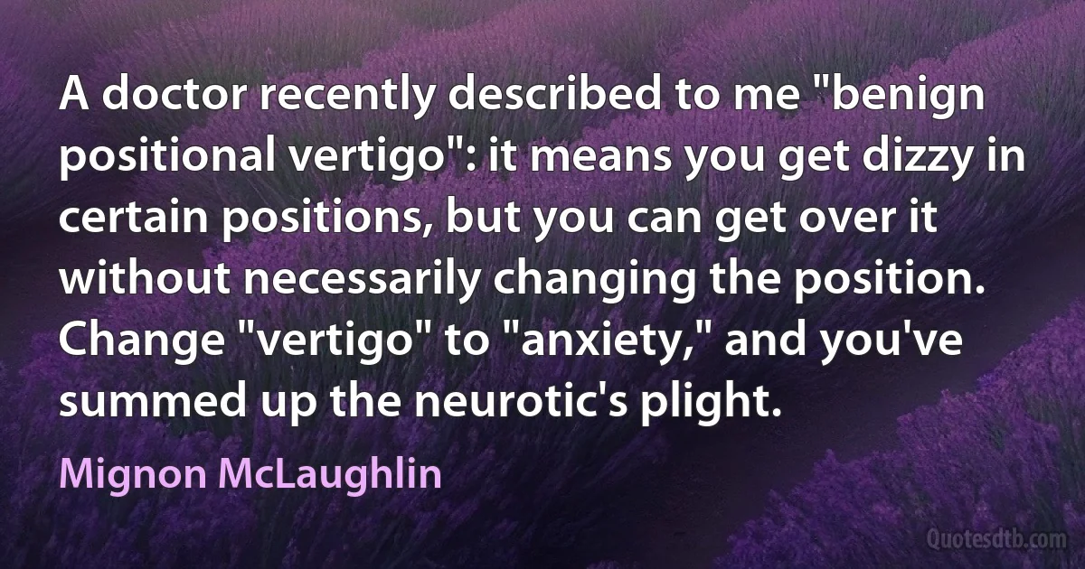 A doctor recently described to me "benign positional vertigo": it means you get dizzy in certain positions, but you can get over it without necessarily changing the position. Change "vertigo" to "anxiety," and you've summed up the neurotic's plight. (Mignon McLaughlin)