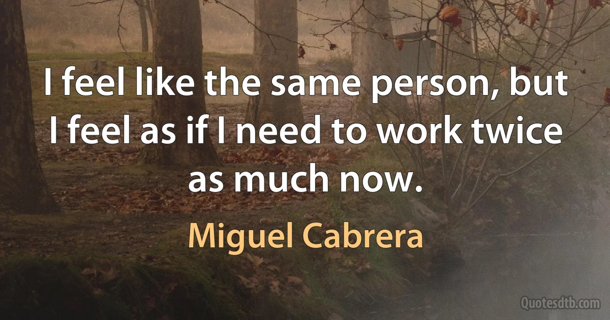 I feel like the same person, but I feel as if I need to work twice as much now. (Miguel Cabrera)