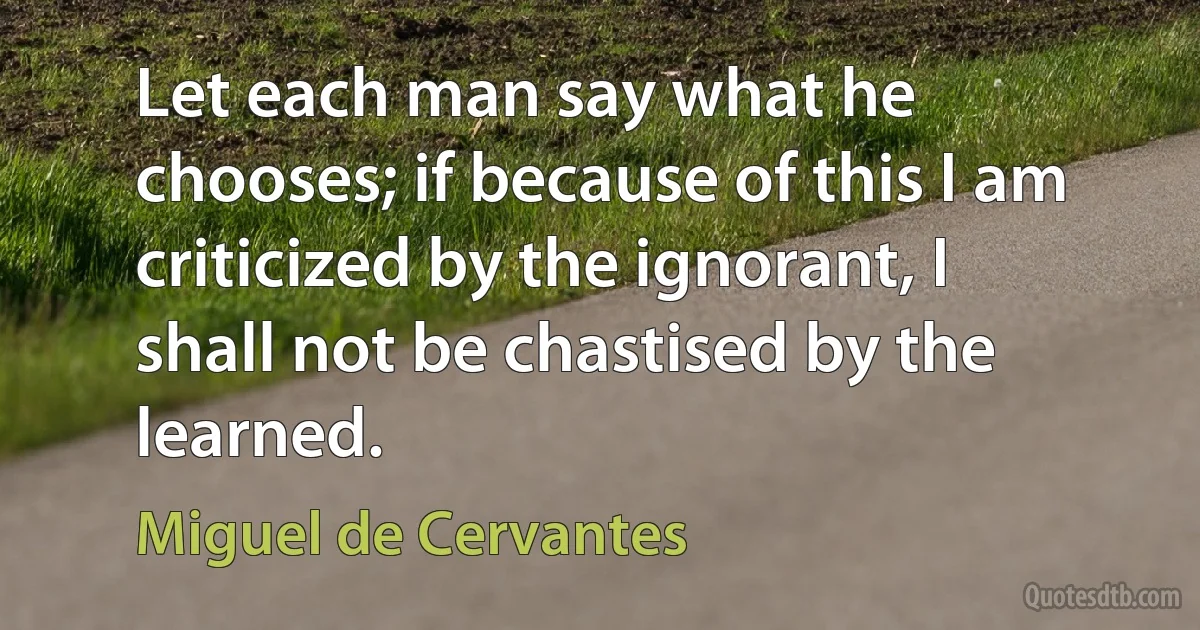 Let each man say what he chooses; if because of this I am criticized by the ignorant, I shall not be chastised by the learned. (Miguel de Cervantes)