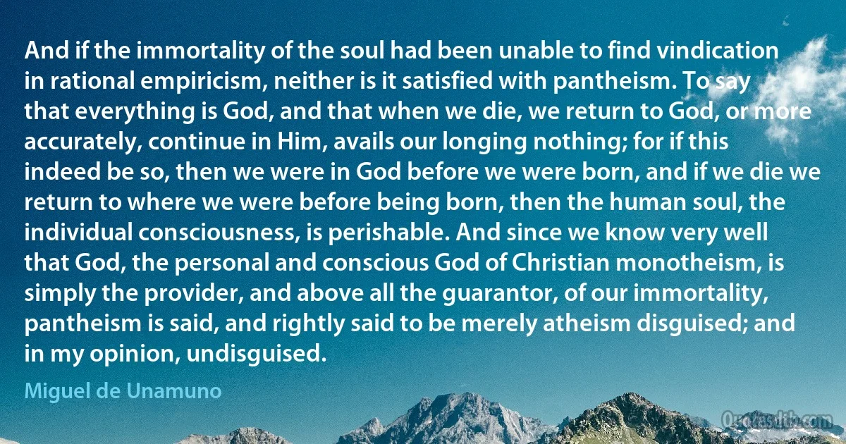 And if the immortality of the soul had been unable to find vindication in rational empiricism, neither is it satisfied with pantheism. To say that everything is God, and that when we die, we return to God, or more accurately, continue in Him, avails our longing nothing; for if this indeed be so, then we were in God before we were born, and if we die we return to where we were before being born, then the human soul, the individual consciousness, is perishable. And since we know very well that God, the personal and conscious God of Christian monotheism, is simply the provider, and above all the guarantor, of our immortality, pantheism is said, and rightly said to be merely atheism disguised; and in my opinion, undisguised. (Miguel de Unamuno)