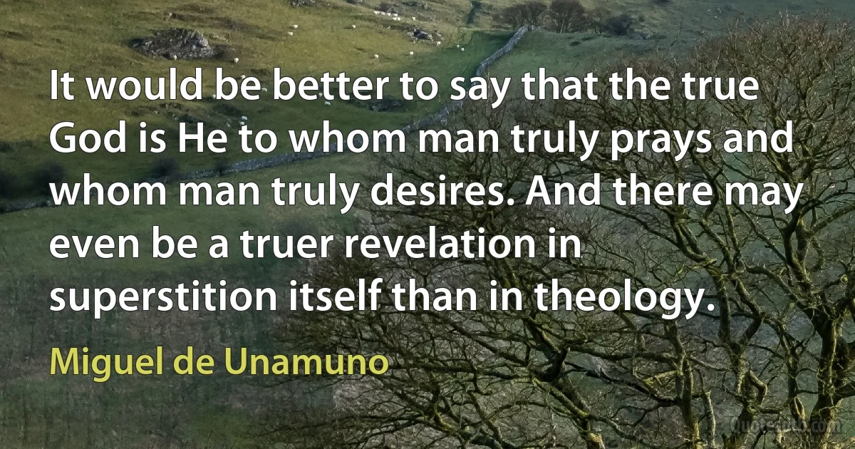 It would be better to say that the true God is He to whom man truly prays and whom man truly desires. And there may even be a truer revelation in superstition itself than in theology. (Miguel de Unamuno)