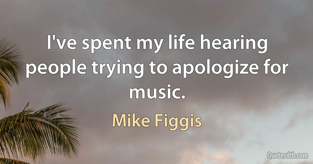 I've spent my life hearing people trying to apologize for music. (Mike Figgis)