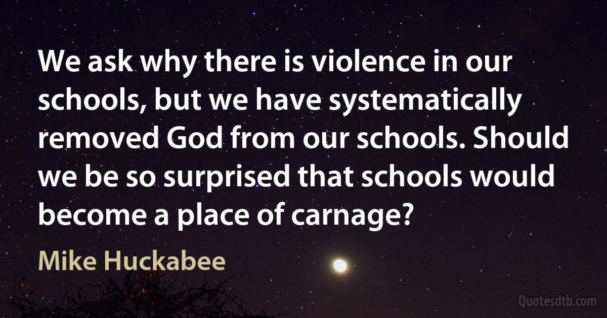 We ask why there is violence in our schools, but we have systematically removed God from our schools. Should we be so surprised that schools would become a place of carnage? (Mike Huckabee)