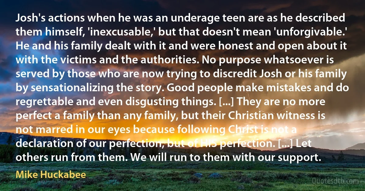 Josh's actions when he was an underage teen are as he described them himself, 'inexcusable,' but that doesn't mean 'unforgivable.' He and his family dealt with it and were honest and open about it with the victims and the authorities. No purpose whatsoever is served by those who are now trying to discredit Josh or his family by sensationalizing the story. Good people make mistakes and do regrettable and even disgusting things. [...] They are no more perfect a family than any family, but their Christian witness is not marred in our eyes because following Christ is not a declaration of our perfection, but of HIS perfection. [...] Let others run from them. We will run to them with our support. (Mike Huckabee)