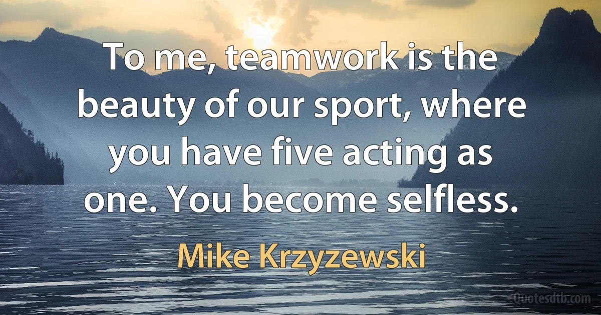 To me, teamwork is the beauty of our sport, where you have five acting as one. You become selfless. (Mike Krzyzewski)