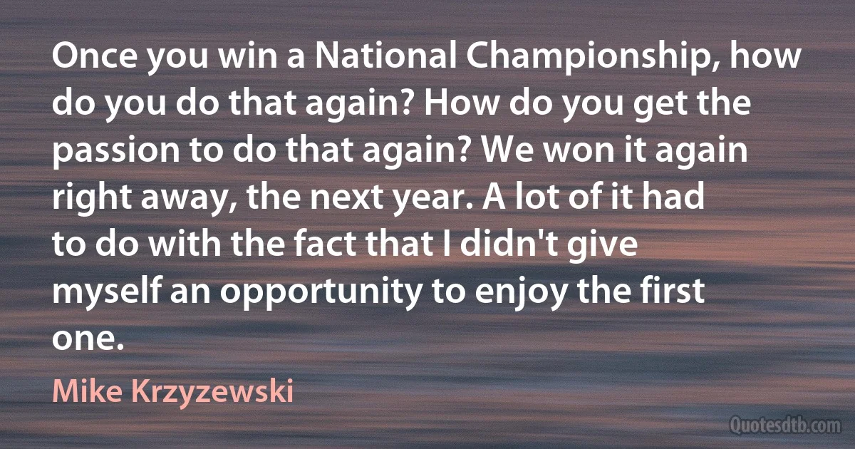 Once you win a National Championship, how do you do that again? How do you get the passion to do that again? We won it again right away, the next year. A lot of it had to do with the fact that I didn't give myself an opportunity to enjoy the first one. (Mike Krzyzewski)