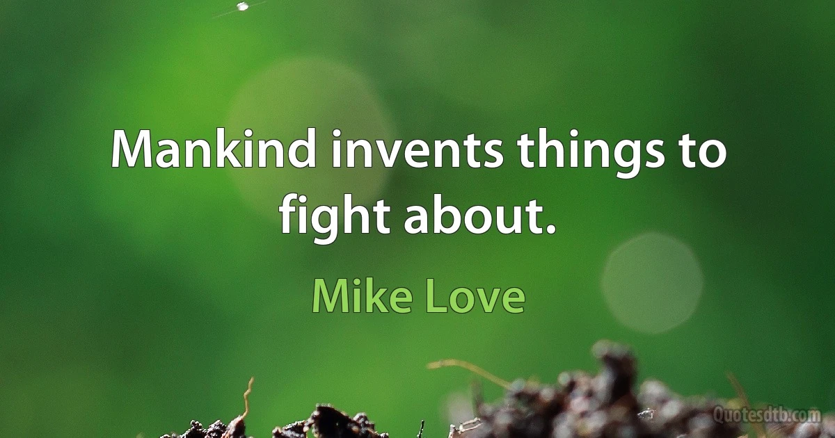 Mankind invents things to fight about. (Mike Love)