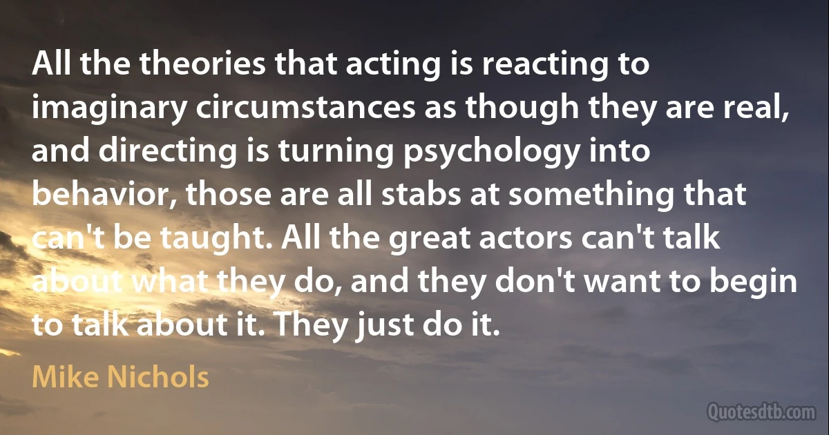 All the theories that acting is reacting to imaginary circumstances as though they are real, and directing is turning psychology into behavior, those are all stabs at something that can't be taught. All the great actors can't talk about what they do, and they don't want to begin to talk about it. They just do it. (Mike Nichols)