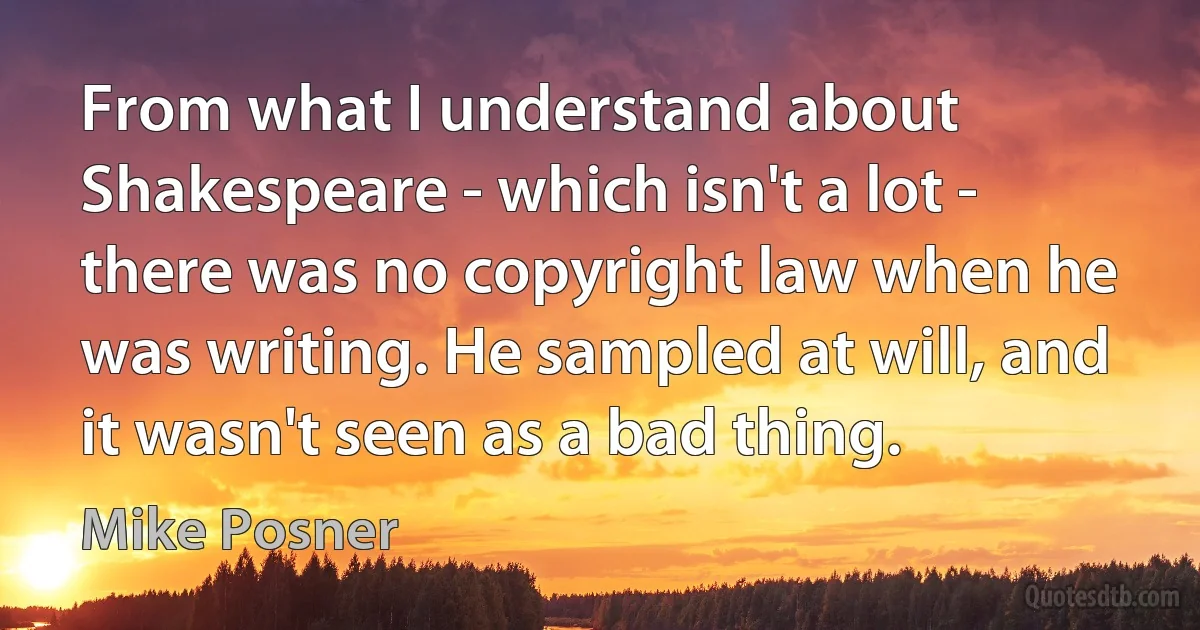 From what I understand about Shakespeare - which isn't a lot - there was no copyright law when he was writing. He sampled at will, and it wasn't seen as a bad thing. (Mike Posner)