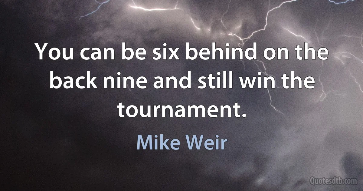 You can be six behind on the back nine and still win the tournament. (Mike Weir)