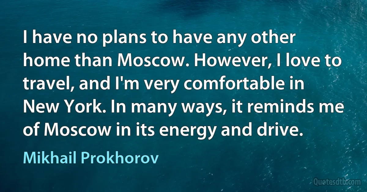 I have no plans to have any other home than Moscow. However, I love to travel, and I'm very comfortable in New York. In many ways, it reminds me of Moscow in its energy and drive. (Mikhail Prokhorov)