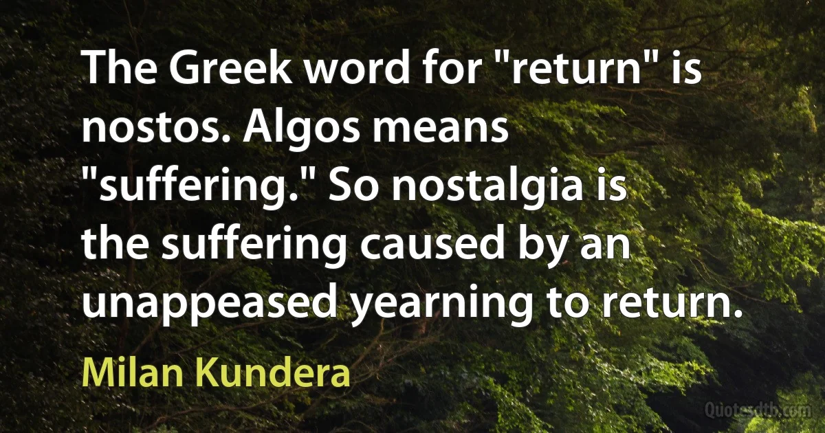 The Greek word for "return" is nostos. Algos means "suffering." So nostalgia is the suffering caused by an unappeased yearning to return. (Milan Kundera)