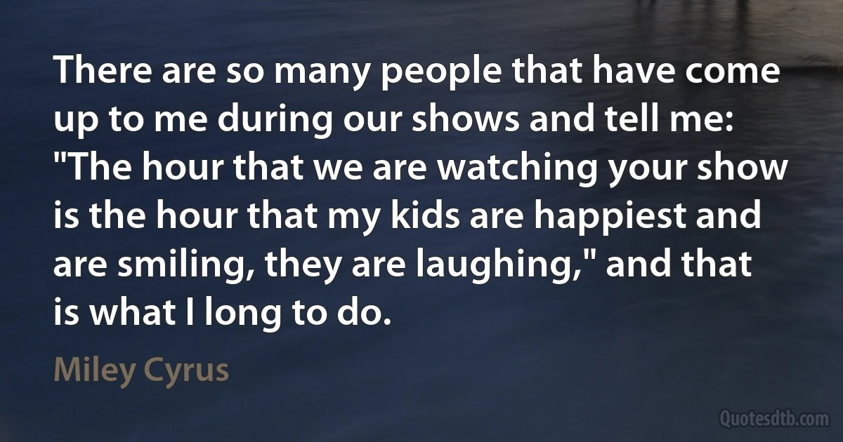 There are so many people that have come up to me during our shows and tell me: "The hour that we are watching your show is the hour that my kids are happiest and are smiling, they are laughing," and that is what I long to do. (Miley Cyrus)