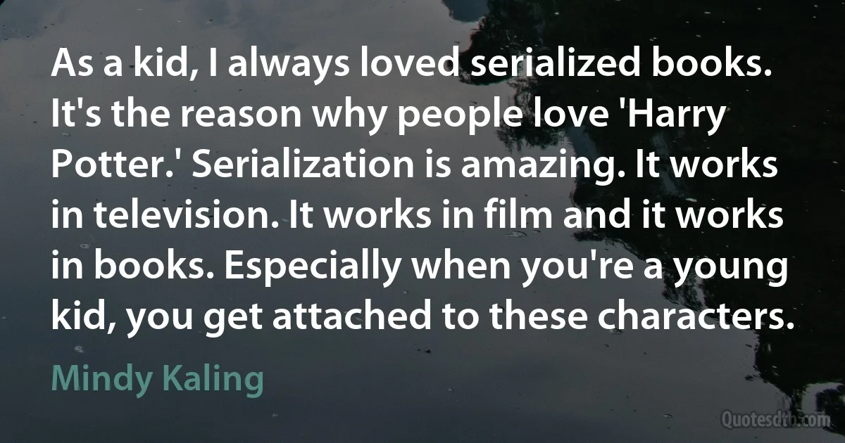 As a kid, I always loved serialized books. It's the reason why people love 'Harry Potter.' Serialization is amazing. It works in television. It works in film and it works in books. Especially when you're a young kid, you get attached to these characters. (Mindy Kaling)