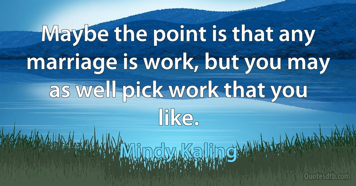 Maybe the point is that any marriage is work, but you may as well pick work that you like. (Mindy Kaling)