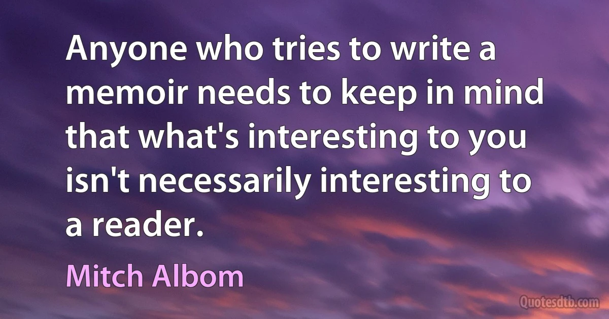 Anyone who tries to write a memoir needs to keep in mind that what's interesting to you isn't necessarily interesting to a reader. (Mitch Albom)