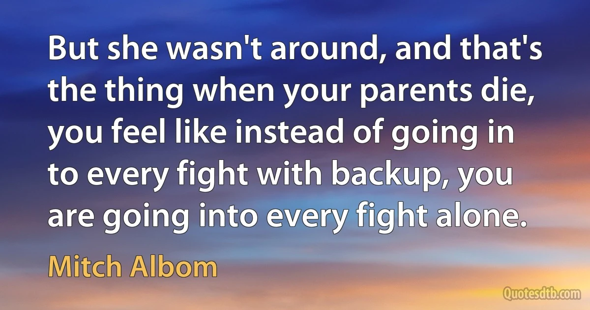 But she wasn't around, and that's the thing when your parents die, you feel like instead of going in to every fight with backup, you are going into every fight alone. (Mitch Albom)