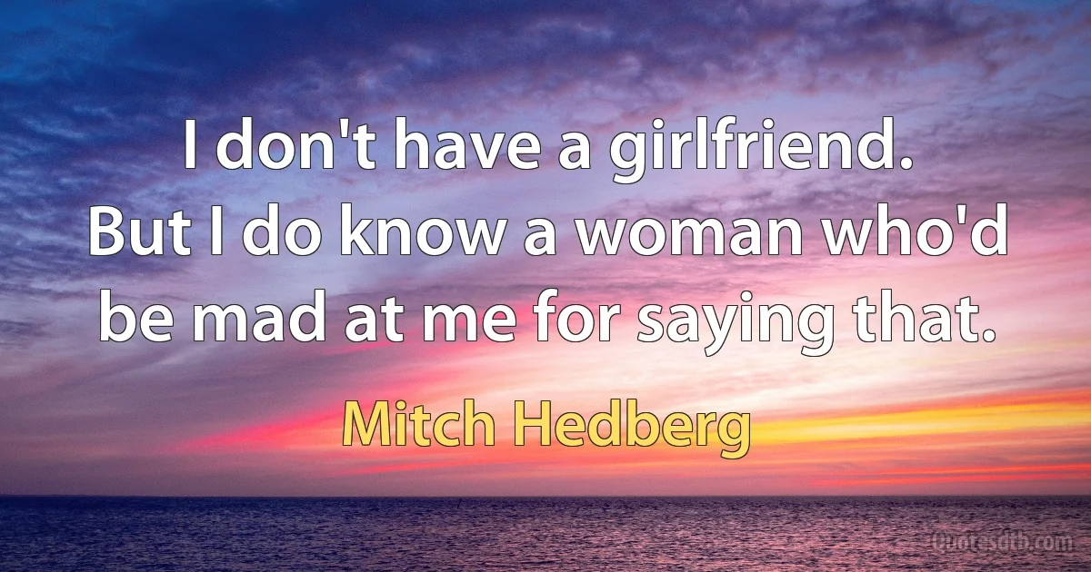 I don't have a girlfriend. But I do know a woman who'd be mad at me for saying that. (Mitch Hedberg)