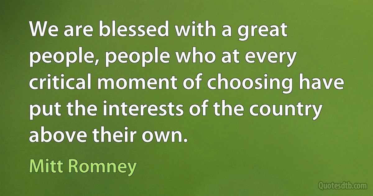 We are blessed with a great people, people who at every critical moment of choosing have put the interests of the country above their own. (Mitt Romney)