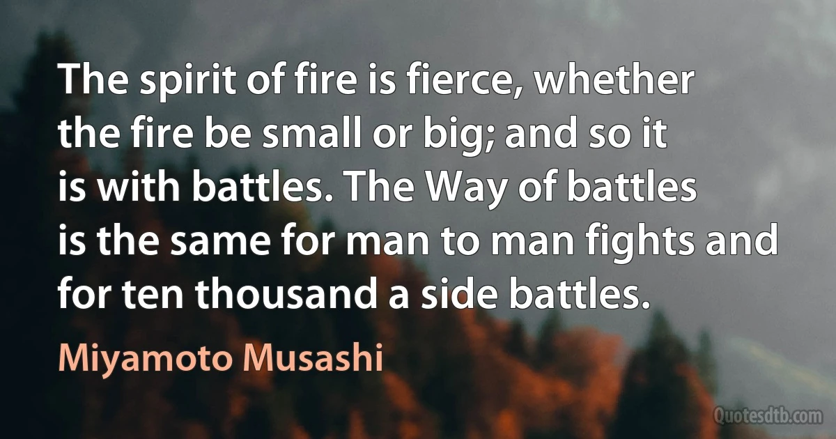 The spirit of fire is fierce, whether the fire be small or big; and so it is with battles. The Way of battles is the same for man to man fights and for ten thousand a side battles. (Miyamoto Musashi)