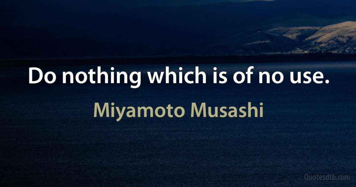 Do nothing which is of no use. (Miyamoto Musashi)