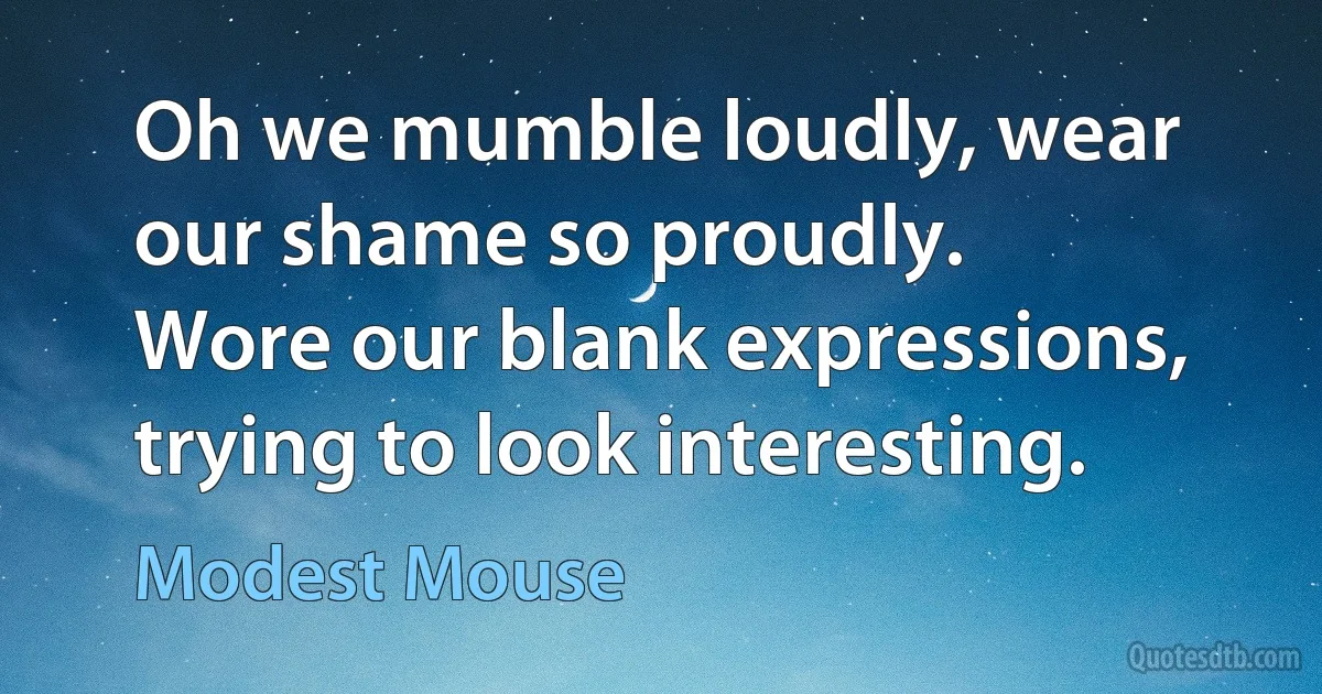 Oh we mumble loudly, wear our shame so proudly.
Wore our blank expressions, trying to look interesting. (Modest Mouse)