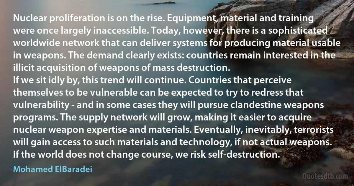 Nuclear proliferation is on the rise. Equipment, material and training were once largely inaccessible. Today, however, there is a sophisticated worldwide network that can deliver systems for producing material usable in weapons. The demand clearly exists: countries remain interested in the illicit acquisition of weapons of mass destruction.
If we sit idly by, this trend will continue. Countries that perceive themselves to be vulnerable can be expected to try to redress that vulnerability - and in some cases they will pursue clandestine weapons programs. The supply network will grow, making it easier to acquire nuclear weapon expertise and materials. Eventually, inevitably, terrorists will gain access to such materials and technology, if not actual weapons.
If the world does not change course, we risk self-destruction. (Mohamed ElBaradei)