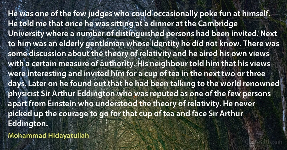 He was one of the few judges who could occasionally poke fun at himself. He told me that once he was sitting at a dinner at the Cambridge University where a number of distinguished persons had been invited. Next to him was an elderly gentleman whose identity he did not know. There was some discussion about the theory of relativity and he aired his own views with a certain measure of authority. His neighbour told him that his views were interesting and invited him for a cup of tea in the next two or three days. Later on he found out that he had been talking to the world renowned physicist Sir Arthur Eddington who was reputed as one of the few persons apart from Einstein who understood the theory of relativity. He never picked up the courage to go for that cup of tea and face Sir Arthur Eddington. (Mohammad Hidayatullah)