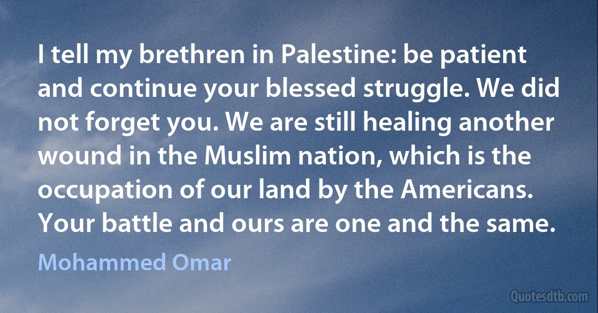 I tell my brethren in Palestine: be patient and continue your blessed struggle. We did not forget you. We are still healing another wound in the Muslim nation, which is the occupation of our land by the Americans. Your battle and ours are one and the same. (Mohammed Omar)