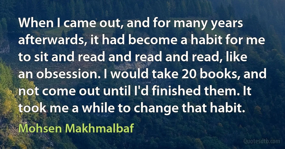 When I came out, and for many years afterwards, it had become a habit for me to sit and read and read and read, like an obsession. I would take 20 books, and not come out until I'd finished them. It took me a while to change that habit. (Mohsen Makhmalbaf)