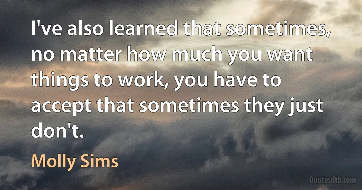 I've also learned that sometimes, no matter how much you want things to work, you have to accept that sometimes they just don't. (Molly Sims)