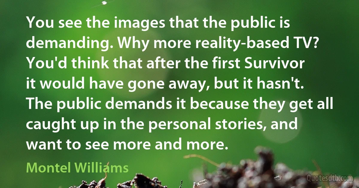 You see the images that the public is demanding. Why more reality-based TV? You'd think that after the first Survivor it would have gone away, but it hasn't. The public demands it because they get all caught up in the personal stories, and want to see more and more. (Montel Williams)