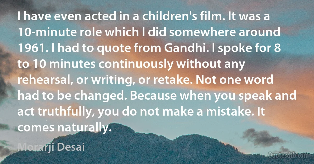 I have even acted in a children's film. It was a 10-minute role which I did somewhere around 1961. I had to quote from Gandhi. I spoke for 8 to 10 minutes continuously without any rehearsal, or writing, or retake. Not one word had to be changed. Because when you speak and act truthfully, you do not make a mistake. It comes naturally. (Morarji Desai)