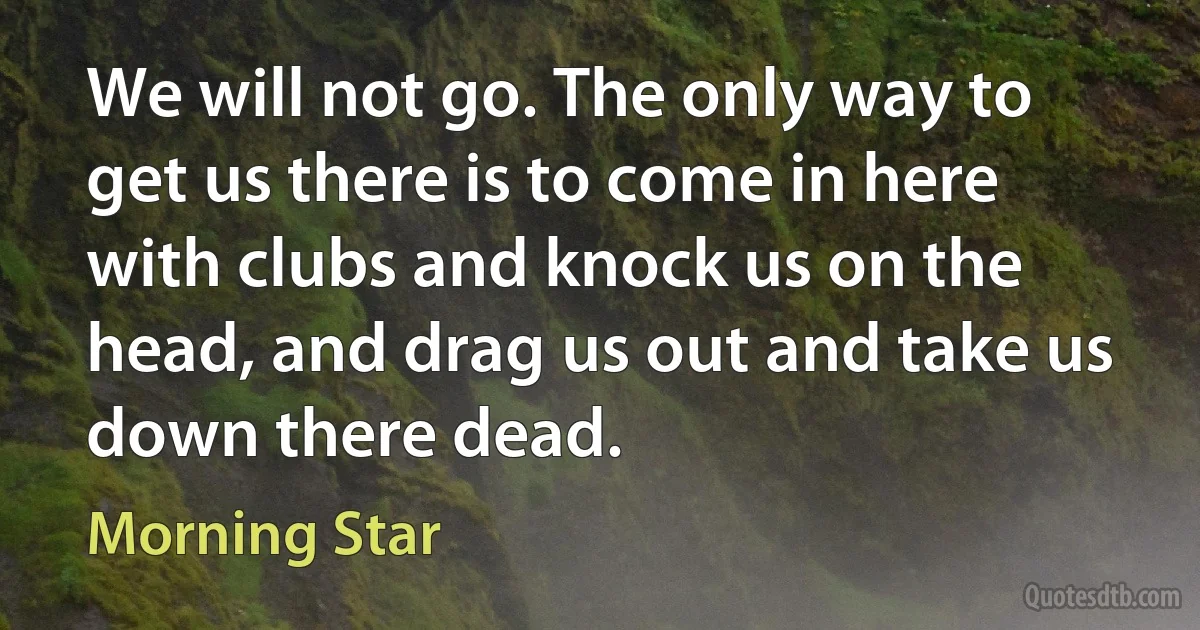 We will not go. The only way to get us there is to come in here with clubs and knock us on the head, and drag us out and take us down there dead. (Morning Star)