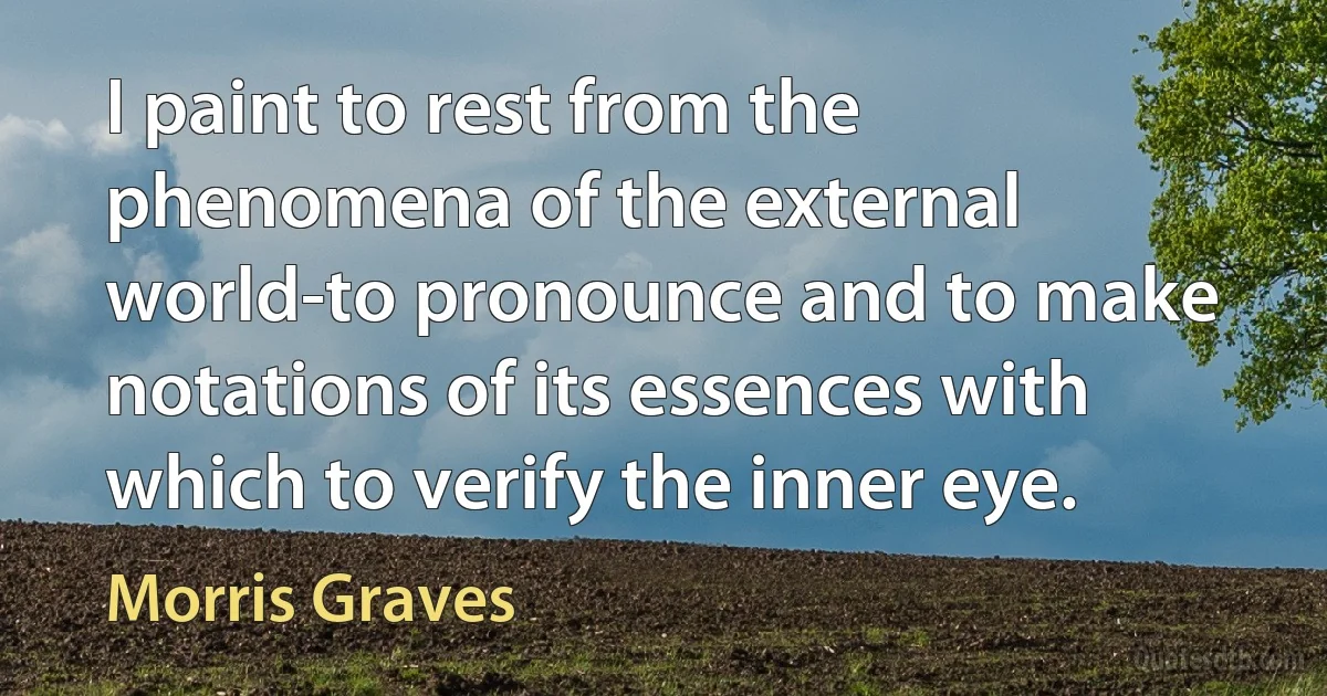 I paint to rest from the phenomena of the external world-to pronounce and to make notations of its essences with which to verify the inner eye. (Morris Graves)