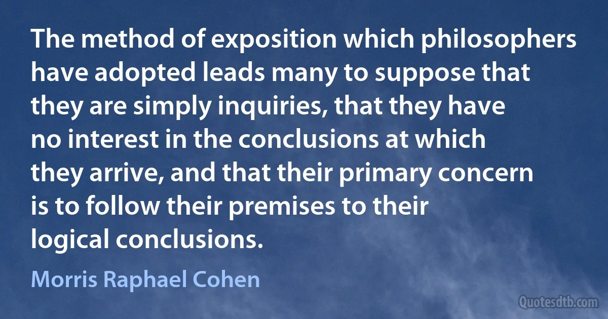 The method of exposition which philosophers have adopted leads many to suppose that they are simply inquiries, that they have no interest in the conclusions at which they arrive, and that their primary concern is to follow their premises to their logical conclusions. (Morris Raphael Cohen)