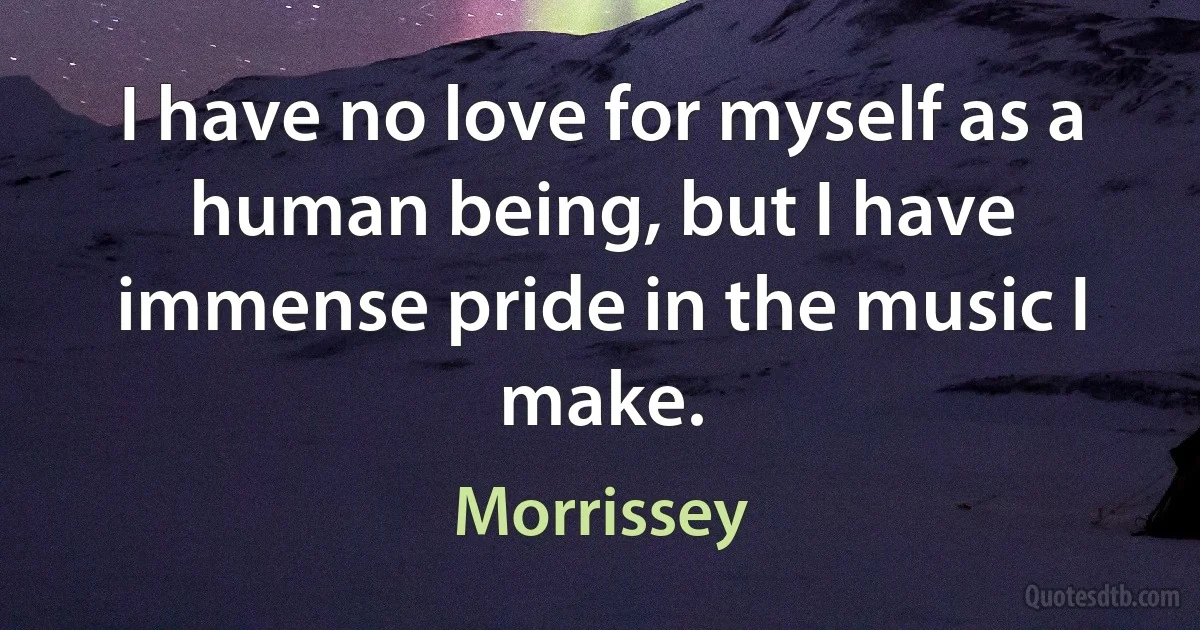 I have no love for myself as a human being, but I have immense pride in the music I make. (Morrissey)